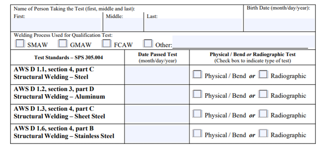 Form where the first section says Name of Person Taking the Test (first, middle, and last) and then has a section that is fillable for First, Middle, and Last Names. Next to that is a section that says Birthdate (Month, Day, Year). Below that is a section that says Welding Process Used for Qualification Test and the selections are SMAW, GMAW, FCAW, or Other with a fillable section. Below this is split into three columns with 5 total rows. The first row first column is labeled Test Standards SPS 305.004. The column has 4 rows – the first row is labeled AWS D 1.1 Section 4, Part C Structural Welding Steel. AWS D 1.2 Section 3, Part D Structural Welding Aluminum. AWS D 1.3 Section 4, Part C Structural Welding Sheet Steel. AWS D 1.6 Section 4, Part B Structural Welding Stainless Steel. The second row is labeled  The next column is labeled Date Passed Test (Month, Day, Year). The rest of this column has fillable sections that go down four rows for the date. The next column is labeled Physical Bend or Radiographic Test (Check Box to Indicate Type of test.) The rest of this column has two check boxes for Physical Bend or Radiographic going down 4 rows.